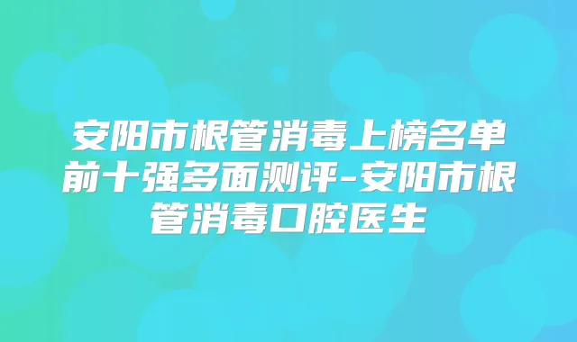 安阳市根管消毒上榜名单前十强多面测评-安阳市根管消毒口腔医生