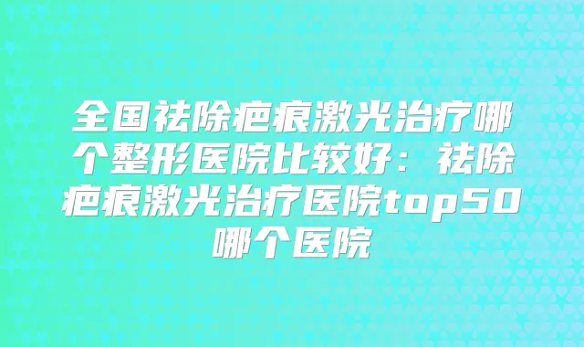 全国祛除疤痕激光哪个整形医院比较好:祛除疤痕激光医院top50哪个医院