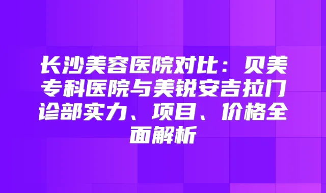 长沙美容医院对比：贝美专科医院与美锐安吉拉门诊部实力、项目、价格全面解析