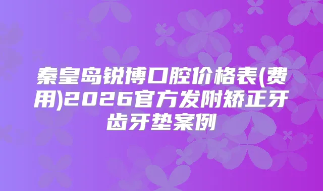 秦皇岛锐博口腔价格表(费用)2026官方发附矫正牙齿牙垫案例