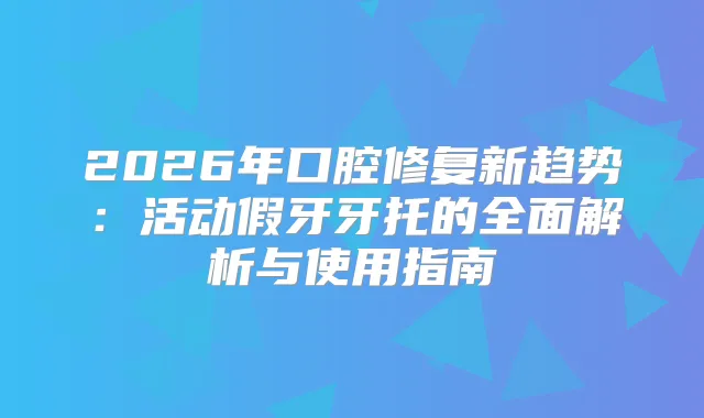 2026年口腔修复新趋势:活动假牙牙托的全面解析与使用指南