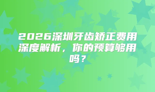 2026深圳牙齿矫正费用深度解析，你的预算够用吗？