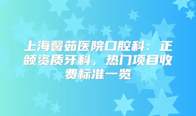 上海馨茹医院口腔科:正颌资质牙科,热门项目收费标准一览