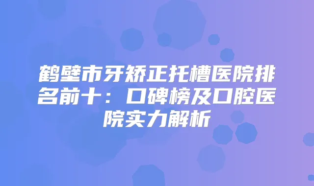 鹤壁市牙矫正托槽医院排名前十：口碑榜及口腔医院实力解析