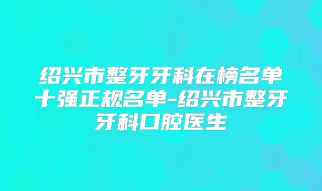 绍兴市整牙牙科在榜名单十强正规名单-绍兴市整牙牙科口腔医生