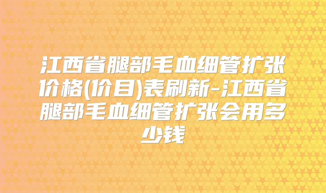 江西省腿部毛血细管扩张价格(价目)表刷新-江西省腿部毛血细管扩张会用多少钱