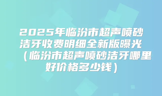 2025年临汾市超声喷砂洁牙收费明细全新版曝光（临汾市超声喷砂洁牙哪里好价格多少钱）