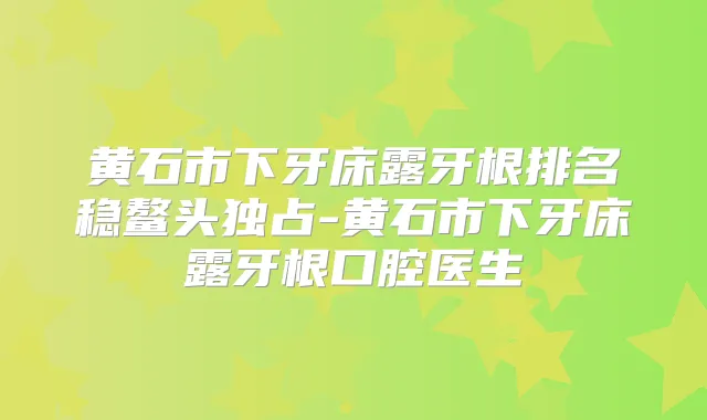 黄石市下牙床露牙根排名稳鳌头独占-黄石市下牙床露牙根口腔医生
