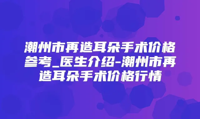 潮州市再造耳朵手术价格参考_医生介绍-潮州市再造耳朵手术价格行情