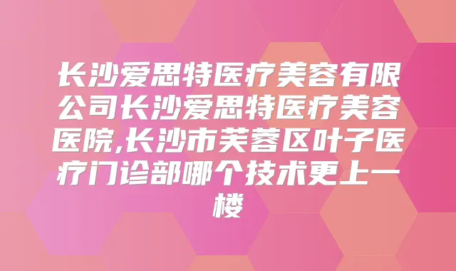 长沙爱思特医疗美容有限公司长沙爱思特医疗美容医院,长沙市芙蓉区叶子医疗门诊部哪个技术更上一楼