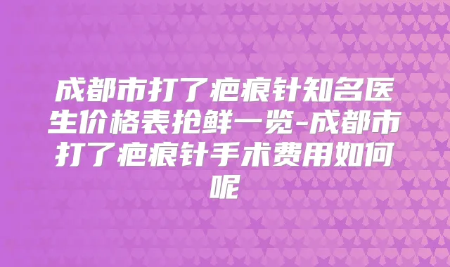 成都市打了疤痕针知名医生价格表抢鲜一览-成都市打了疤痕针手术费用如何呢