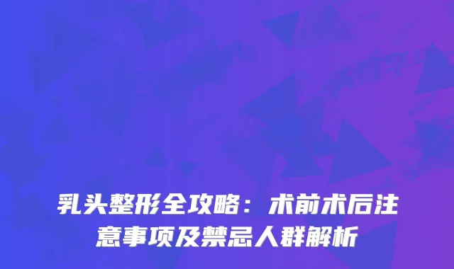 乳头整形全攻略：术前术后注意事项及禁忌人群解析