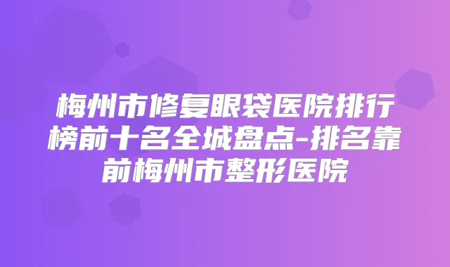 梅州市修复眼袋医院排行榜前十名全城盘点-排名靠前梅州市整形医院