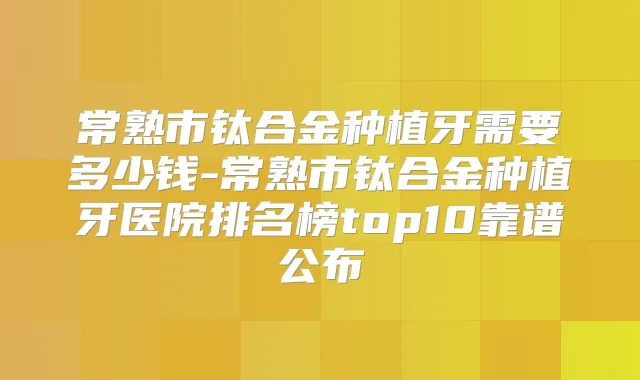常熟市钛合金种植牙需要多少钱-常熟市钛合金种植牙医院排名榜top10靠谱公布
