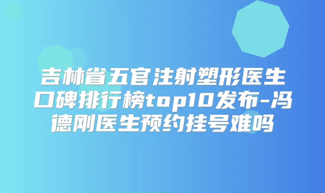 吉林省五官注射塑形医生口碑排行榜top10发布-冯德刚医生预约挂号难吗
