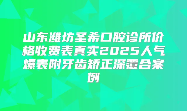 山东潍坊圣希口腔诊所价格收费表真实2025人气爆表附牙齿矫正深覆合案例