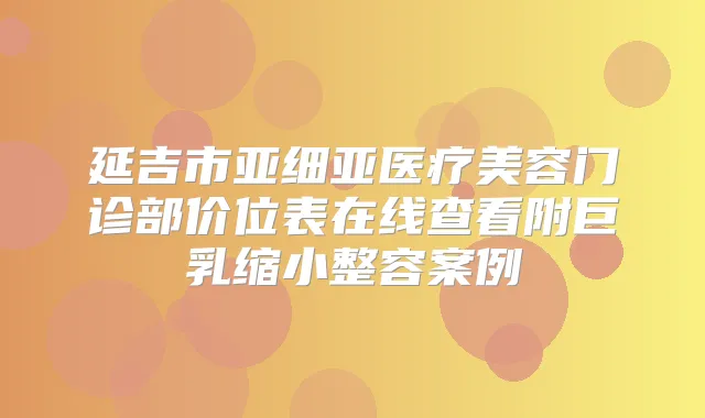 延吉市亚细亚医疗美容门诊部价位表在线查看附巨乳缩小整容案例