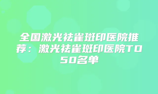 全国激光祛雀斑印医院推荐:激光祛雀斑印医院TO50名单