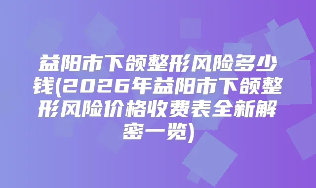益阳市下颌整形风险多少钱(2026年益阳市下颌整形风险价格收费表全新解密一览)