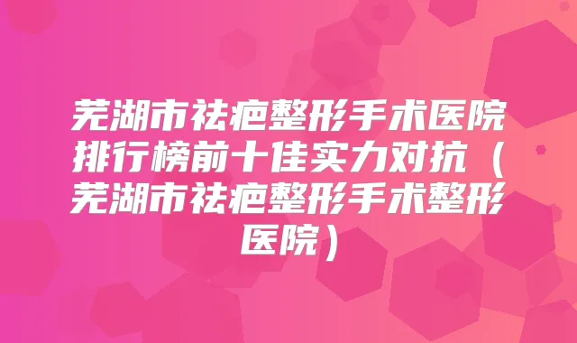 芜湖市祛疤整形手术医院排行榜前十佳实力对抗（芜湖市祛疤整形手术整形医院）