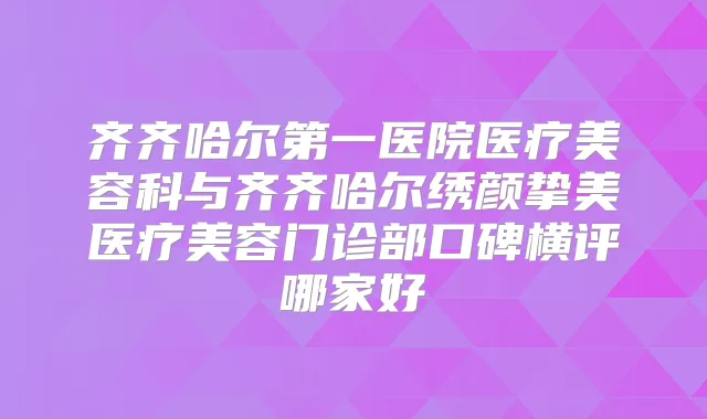 齐齐哈尔第一医院医疗美容科与齐齐哈尔绣颜挚美医疗美容门诊部口碑横评哪家好