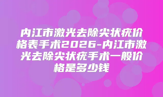 内江市激光去除尖状疣价格表手术2026-内江市激光去除尖状疣手术一般价格是多少钱