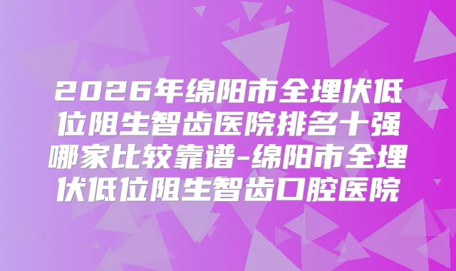 2026年绵阳市全埋伏低位阻生智齿医院排名十强哪家比较靠谱-绵阳市全埋伏低位阻生智齿口腔医院