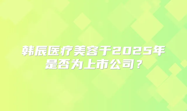 韩辰医疗美容于2025年是否为上市公司?