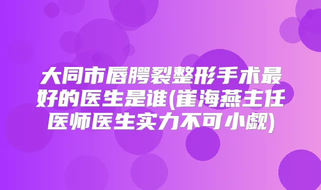 大同市唇腭裂整形手术好的医生是谁(崔海燕主任医师医生实力不可小觑)