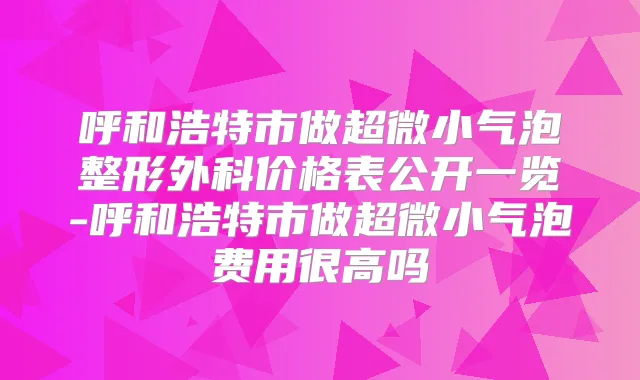 呼和浩特市做超微小气泡整形外科价格表公开一览-呼和浩特市做超微小气泡费用很高吗