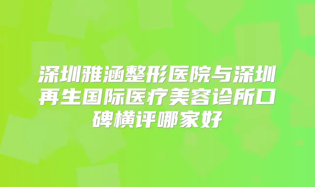 深圳雅涵整形医院与深圳再生国际医疗美容诊所口碑横评哪家好