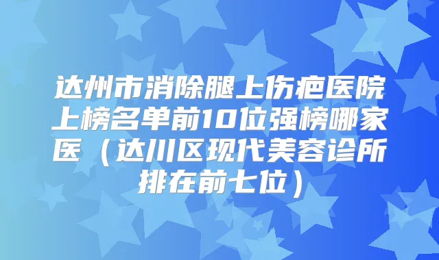 达州市消除腿上伤疤医院上榜名单前10位强榜哪家医（达川区现代美容诊所排在前七位）