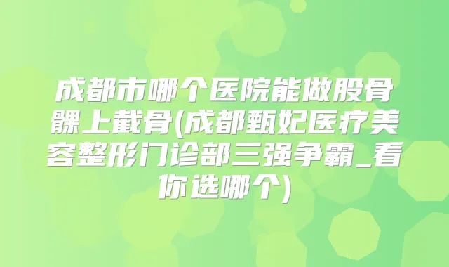 成都市哪个医院能做股骨髁上截骨(成都甄妃医疗美容整形门诊部三强争霸_看你选哪个)