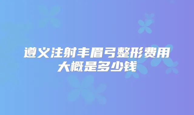 遵义注射丰眉弓整形费用大概是多少钱