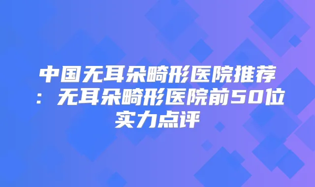 中国无耳朵畸形医院推荐：无耳朵畸形医院前50位实力点评
