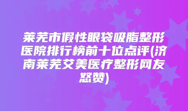 莱芜市假性眼袋吸脂整形医院排行榜前十位点评(济南莱芜艾美医疗整形网友怒赞)