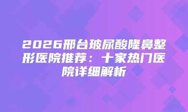2026邢台玻尿酸隆鼻整形医院推荐：十家热门医院详细解析