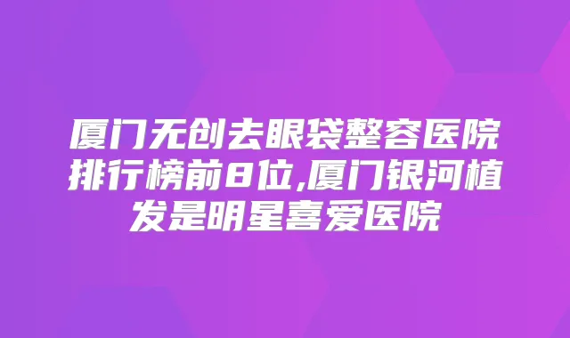 厦门无创去眼袋整容医院排行榜前8位,厦门银河植发是明星喜爱医院