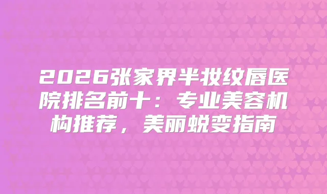 2026张家界半妆纹唇医院排名前十：专业美容机构推荐，美丽蜕变指南
