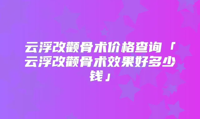 云浮改颧骨术价格查询「云浮改颧骨术效果好多少钱」