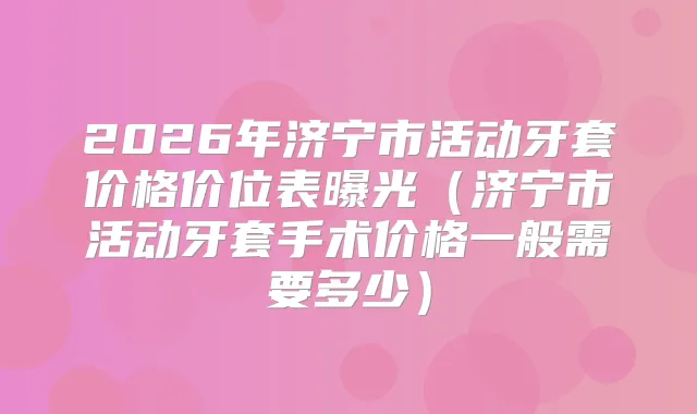 2026年济宁市活动牙套价格价位表曝光（济宁市活动牙套手术价格一般需要多少）