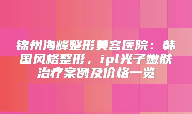 锦州海峰整形美容医院:韩国风格整形,ipl光子嫩肤案例及价格一览