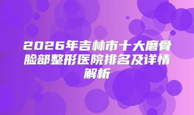 2026年吉林市十大磨骨脸部整形医院排名及详情解析
