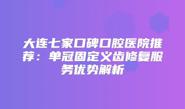 大连七家口碑口腔医院推荐：单冠固定义齿修复服务优势解析