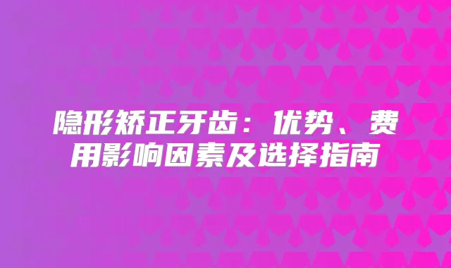 隐形矫正牙齿：优势、费用影响因素及选择指南