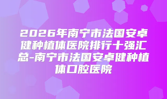 2026年南宁市法国安卓健种植体医院排行十强汇总-南宁市法国安卓健种植体口腔医院