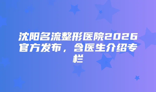 沈阳名流整形医院2026官方发布，含医生介绍专栏