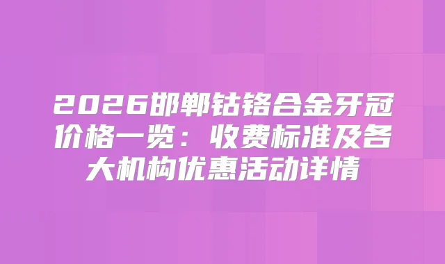 2026邯郸钴铬合金牙冠价格一览：收费标准及各大机构优惠活动详情