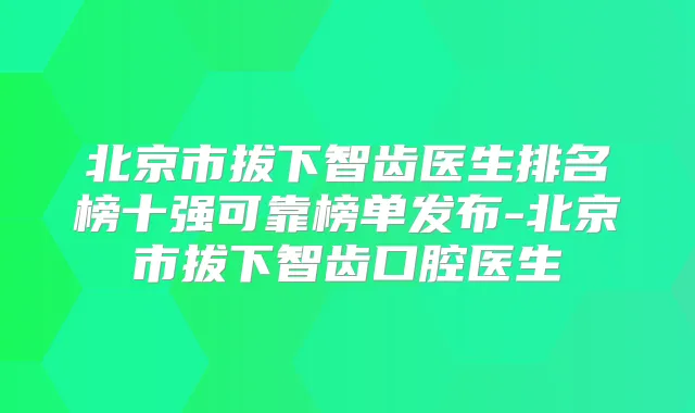 北京市拔下智齿医生排名榜十强可靠榜单发布-北京市拔下智齿口腔医生