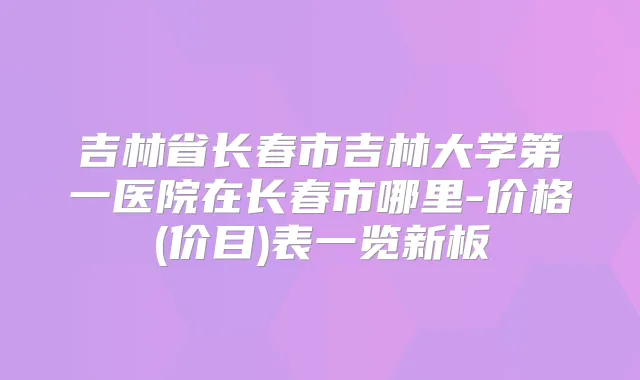 吉林省长春市吉林大学第一医院在长春市哪里-价格(价目)表一览新板
